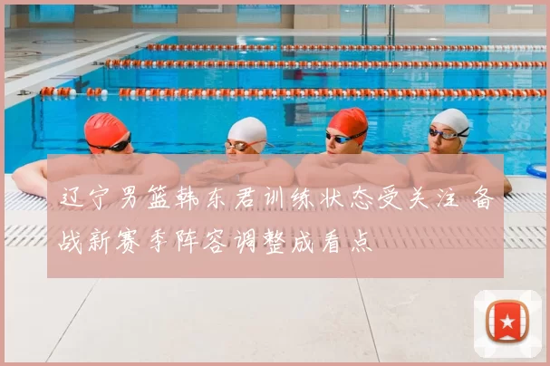辽宁男篮韩东君训练状态受关注 备战新赛季阵容调整成看点