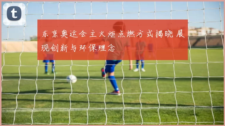 东京奥运会主火炬点燃方式揭晓 展现创新与环保理念