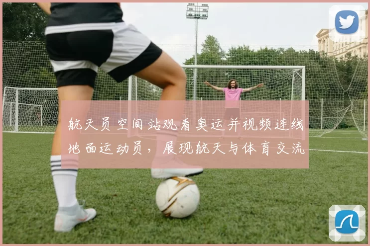 航天员空间站观看奥运并视频连线地面运动员，展现航天与体育交流新场景