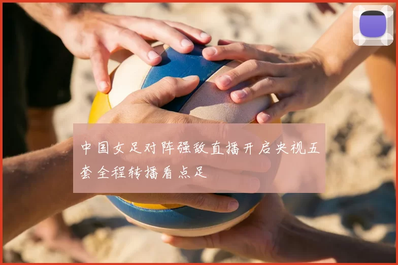 中国女足对阵强敌直播开启央视五套全程转播看点足