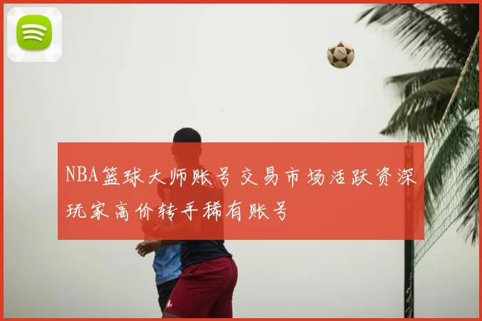 NBA篮球大师账号交易市场活跃资深玩家高价转手稀有账号