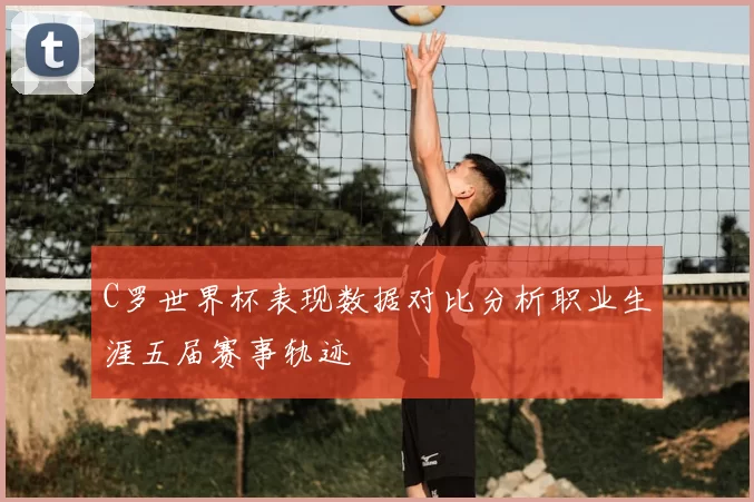 C罗世界杯表现数据对比分析职业生涯五届赛事轨迹
