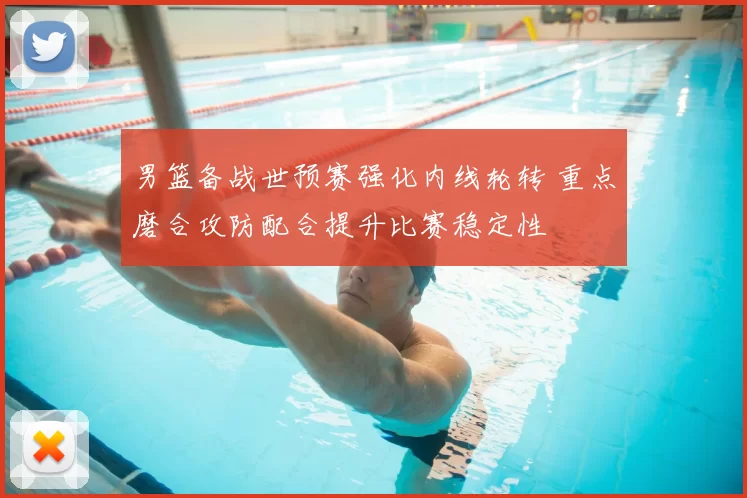 男篮备战世预赛强化内线轮转 重点磨合攻防配合提升比赛稳定性