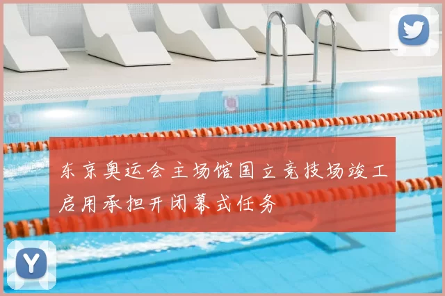 东京奥运会主场馆国立竞技场竣工启用承担开闭幕式任务