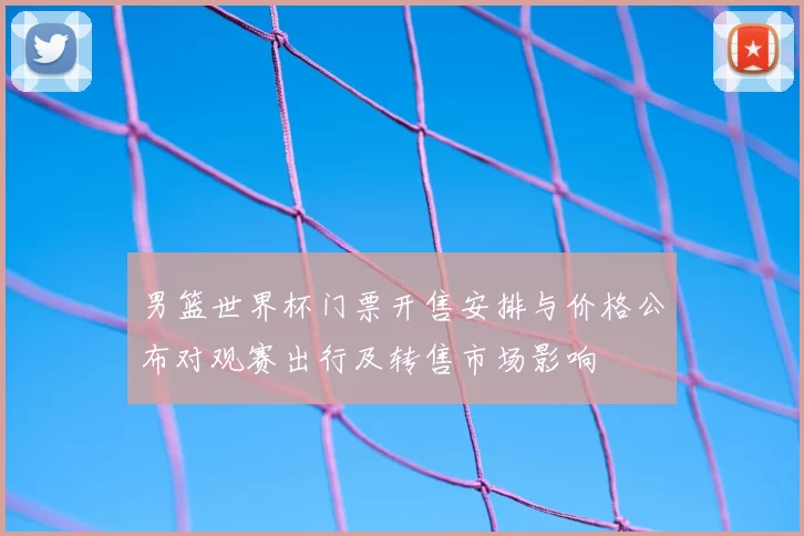 男篮世界杯门票开售安排与价格公布对观赛出行及转售市场影响