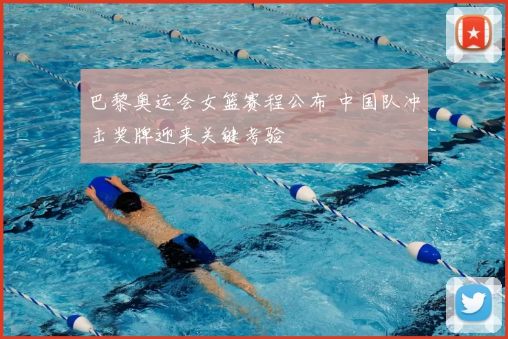 巴黎奥运会女篮赛程公布 中国队冲击奖牌迎来关键考验