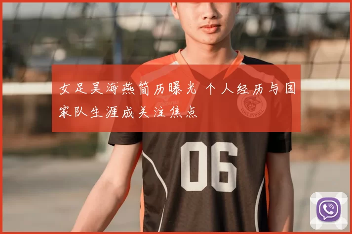 女足吴海燕简历曝光 个人经历与国家队生涯成关注焦点