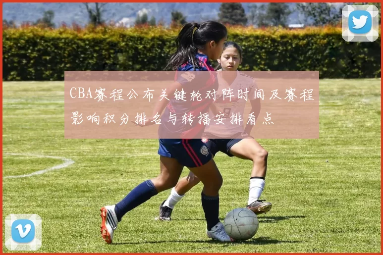 CBA赛程公布关键轮对阵时间及赛程影响积分排名与转播安排看点
