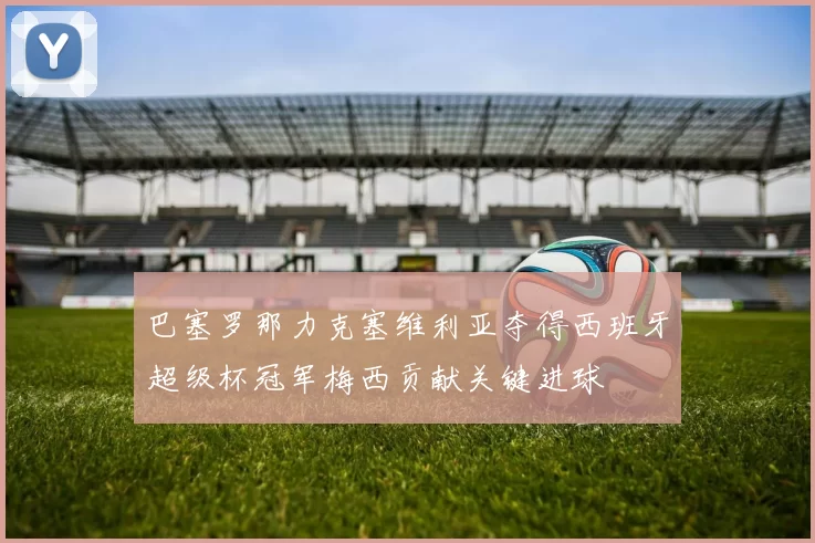 巴塞罗那力克塞维利亚夺得西班牙超级杯冠军梅西贡献关键进球