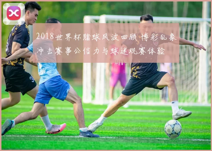 2018世界杯赌球风波回顾 博彩乱象冲击赛事公信力与球迷观赛体验