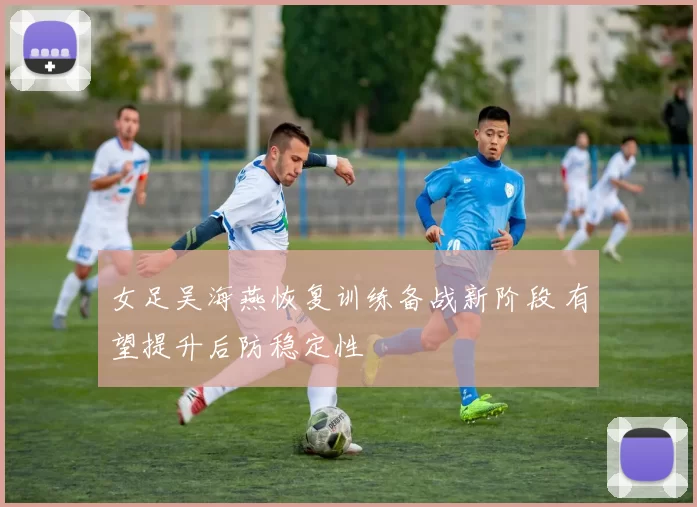 女足吴海燕恢复训练备战新阶段 有望提升后防稳定性