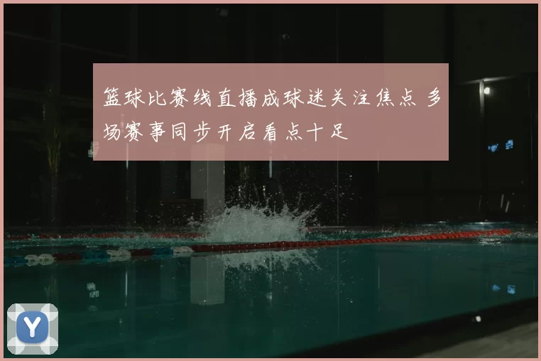 篮球比赛线直播成球迷关注焦点 多场赛事同步开启看点十足