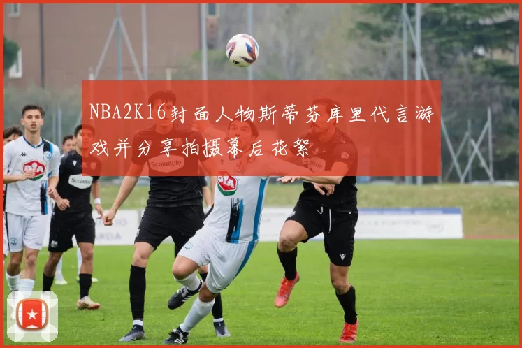 NBA2K16封面人物斯蒂芬库里代言游戏并分享拍摄幕后花絮