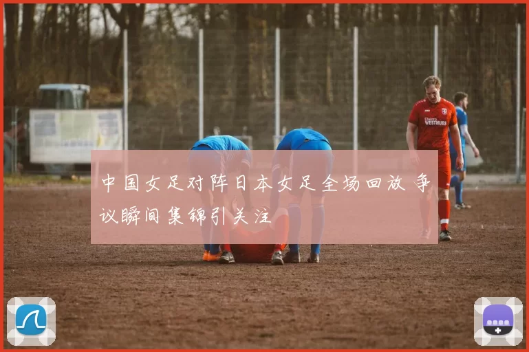 中国女足对阵日本女足全场回放 争议瞬间集锦引关注