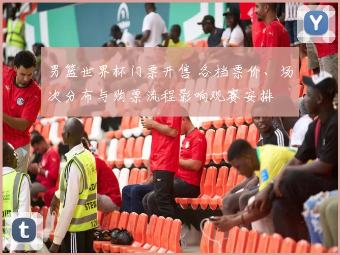 男篮世界杯门票开售 各档票价、场次分布与购票流程影响观赛安排