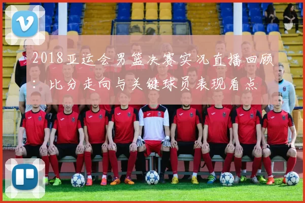 2018亚运会男篮决赛实况直播回顾：比分走向与关键球员表现看点