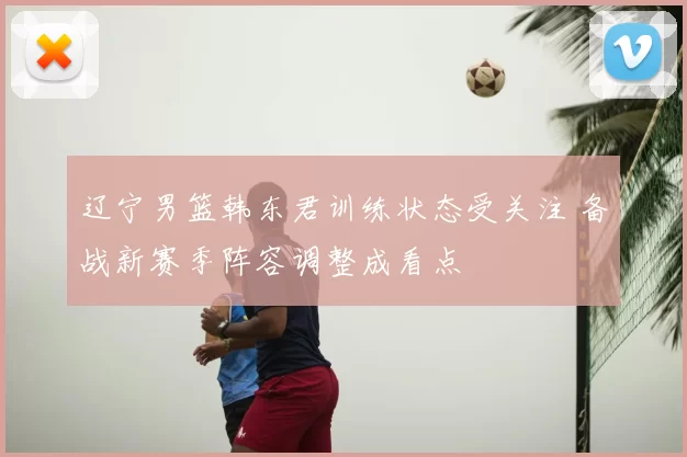 辽宁男篮韩东君训练状态受关注 备战新赛季阵容调整成看点