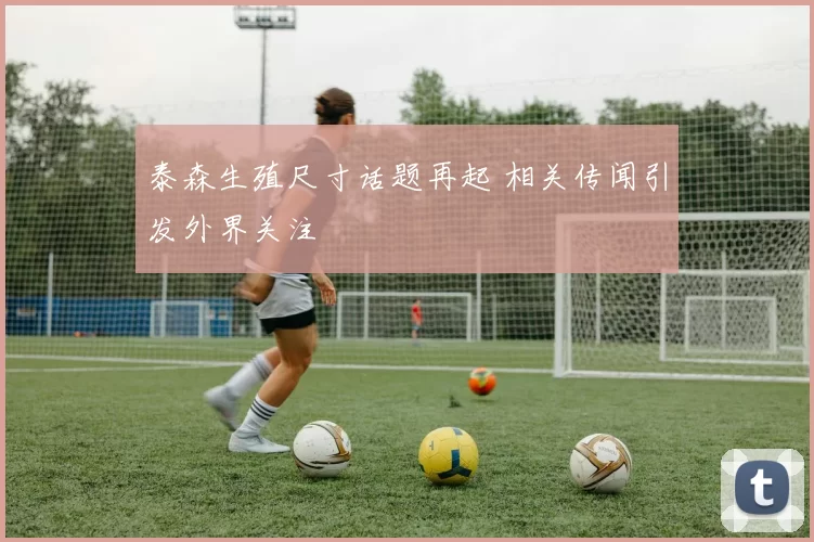 泰森生殖尺寸话题再起 相关传闻引发外界关注