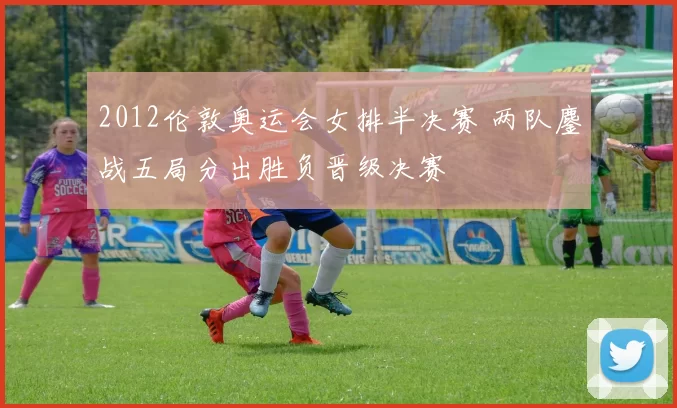 2012伦敦奥运会女排半决赛 两队鏖战五局分出胜负晋级决赛