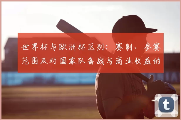 世界杯与欧洲杯区别:赛制、参赛范围及对国家队备战与商业收益的影响