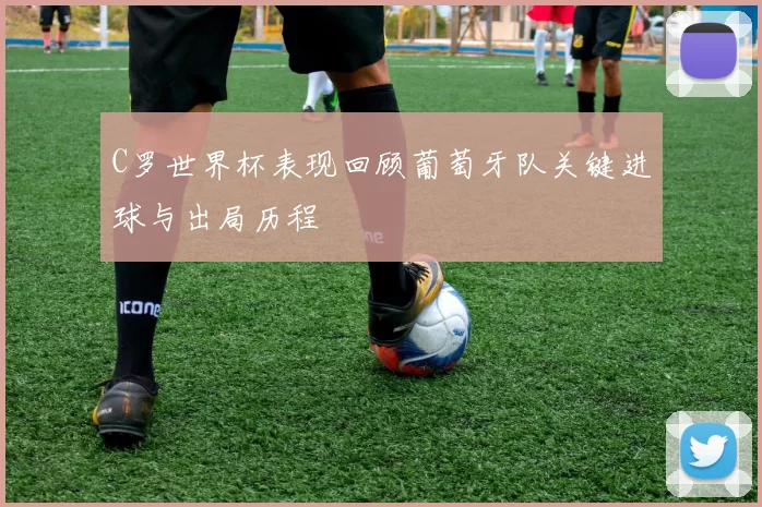 C罗世界杯表现回顾葡萄牙队关键进球与出局历程