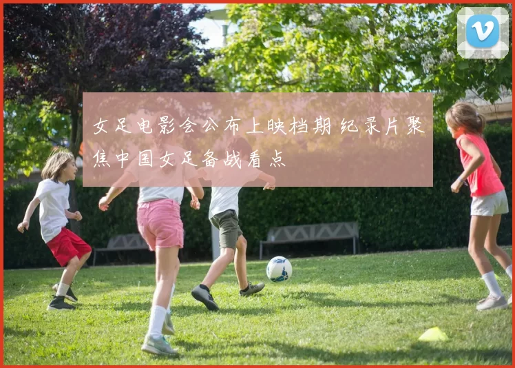 女足电影会公布上映档期 纪录片聚焦中国女足备战看点