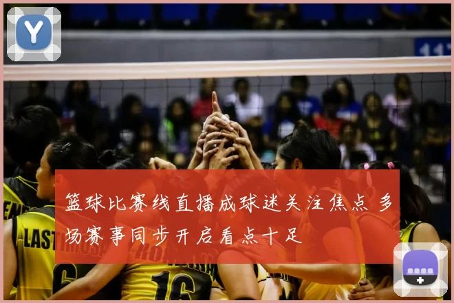 篮球比赛线直播成球迷关注焦点 多场赛事同步开启看点十足