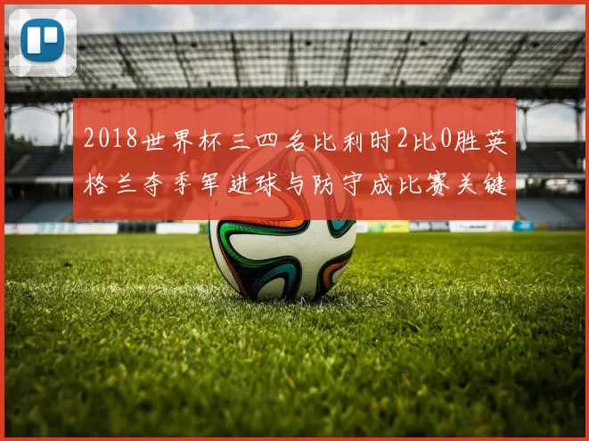 2018世界杯三四名比利时2比0胜英格兰夺季军进球与防守成比赛关键