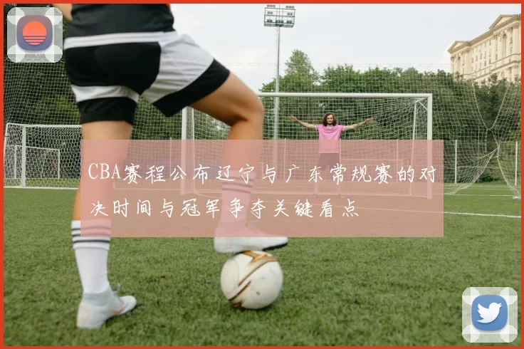 CBA赛程公布辽宁与广东常规赛的对决时间与冠军争夺关键看点