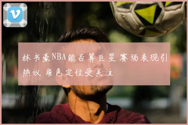 林书豪NBA能否算巨星 赛场表现引热议 角色定位受关注