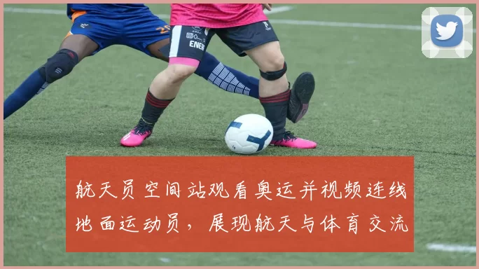 航天员空间站观看奥运并视频连线地面运动员，展现航天与体育交流新场景