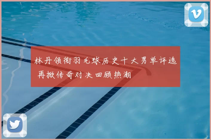 林丹领衔羽毛球历史十大男单评选 再掀传奇对决回顾热潮