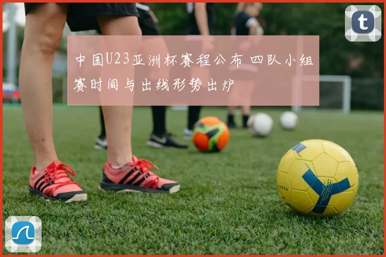 中国U23亚洲杯赛程公布 四队小组赛时间与出线形势出炉