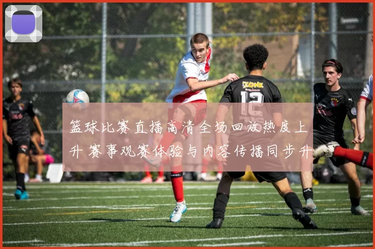 篮球比赛直播高清全场回放热度上升 赛事观赛体验与内容传播同步升级