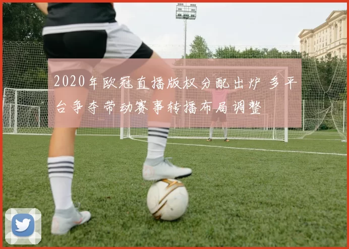 2020年欧冠直播版权分配出炉 多平台争夺带动赛事转播布局调整