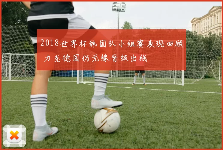 2018世界杯韩国队小组赛表现回顾 力克德国仍无缘晋级出线