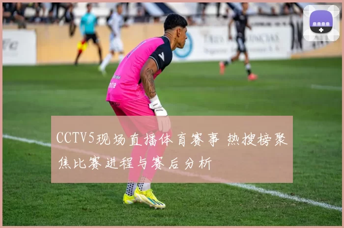 CCTV5现场直播体育赛事 热搜榜聚焦比赛进程与赛后分析