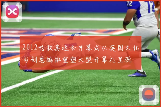 2012伦敦奥运会开幕式以英国文化与创意编排重塑大型开幕礼呈现
