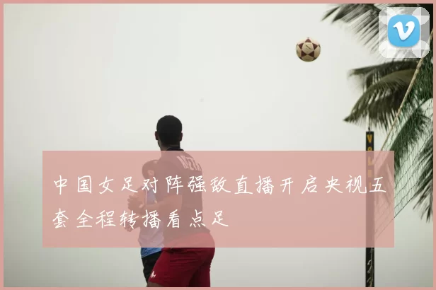 中国女足对阵强敌直播开启央视五套全程转播看点足