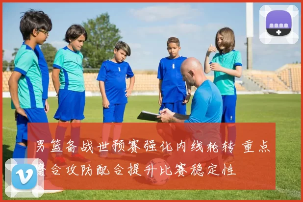 男篮备战世预赛强化内线轮转 重点磨合攻防配合提升比赛稳定性