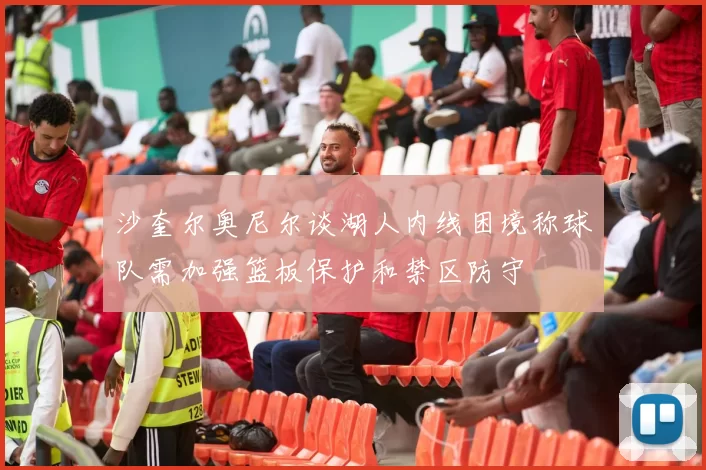 沙奎尔奥尼尔谈湖人内线困境称球队需加强篮板保护和禁区防守