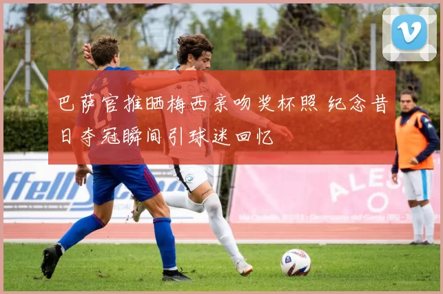 巴萨官推晒梅西亲吻奖杯照 纪念昔日夺冠瞬间引球迷回忆