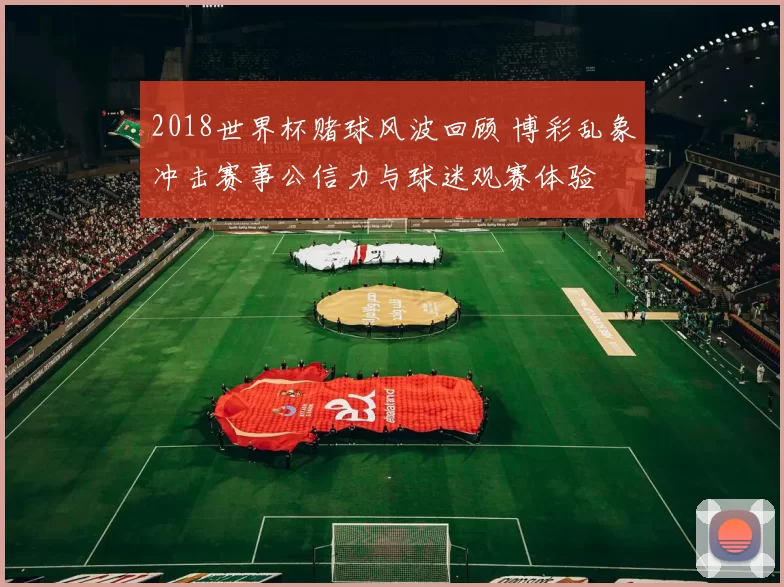 2018世界杯赌球风波回顾 博彩乱象冲击赛事公信力与球迷观赛体验