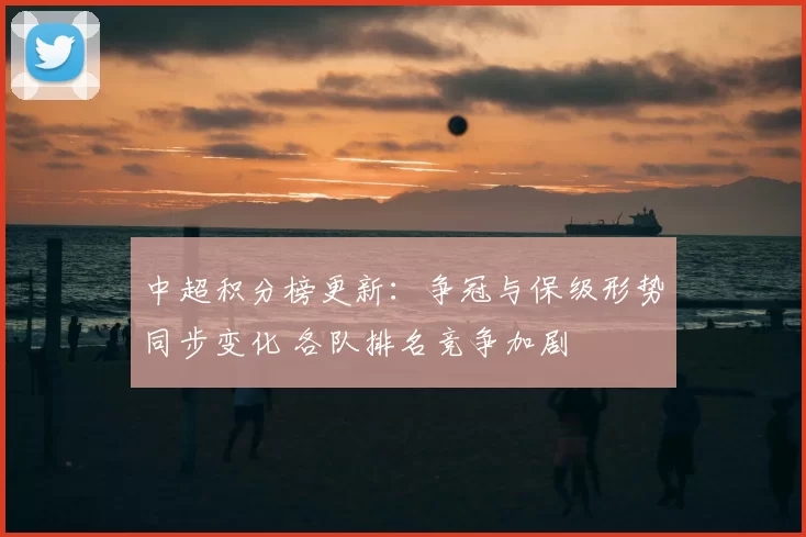 中超积分榜更新：争冠与保级形势同步变化 各队排名竞争加剧
