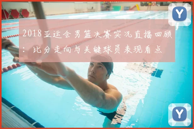 2018亚运会男篮决赛实况直播回顾：比分走向与关键球员表现看点