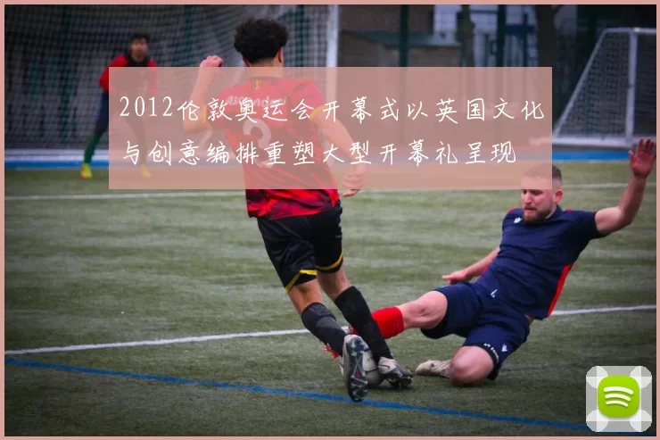 2012伦敦奥运会开幕式以英国文化与创意编排重塑大型开幕礼呈现