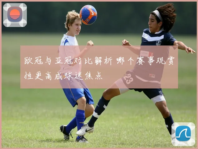 欧冠与亚冠对比解析 哪个赛事观赏性更高成球迷焦点