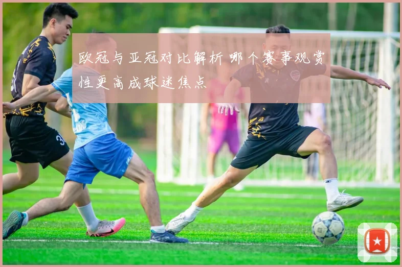 欧冠与亚冠对比解析 哪个赛事观赏性更高成球迷焦点