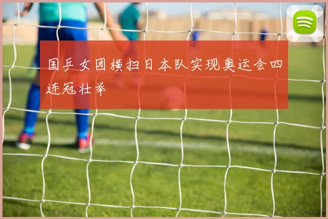 国乒女团横扫日本队实现奥运会四连冠壮举
