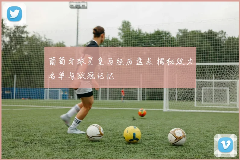 葡萄牙球员皇马经历盘点 揭秘效力名单与欧冠记忆